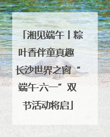 湘见端午丨粽叶香伴童真趣 长沙世界之窗“端午·六一”双节活动将启