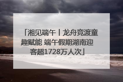 湘见端午丨龙舟竞渡童趣赋能 端午假期湖南迎客超1728万人次