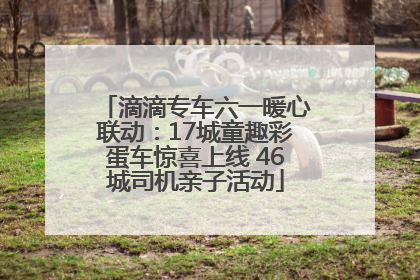 滴滴专车六一暖心联动：17城童趣彩蛋车惊喜上线 46城司机亲子活动