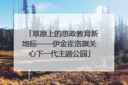 草原上的思政教育新地标——伊金霍洛旗关心下一代主题公园