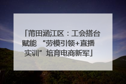 莆田涵江区：工会搭台赋能 “劳模引领+直播实训”培育电商新军