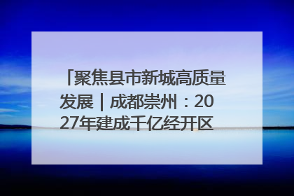 聚焦县市新城高质量发展｜成都崇州：2027年建成千亿经开区、2029年GDP突破750亿元