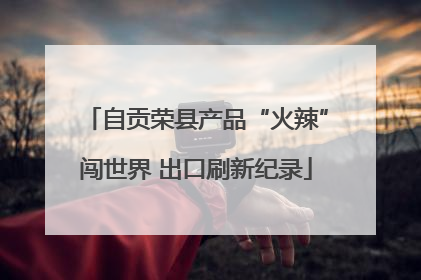 自贡荣县产品“火辣”闯世界 出口刷新纪录