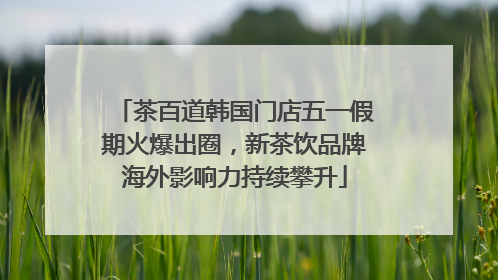 茶百道韩国门店五一假期火爆出圈，新茶饮品牌海外影响力持续攀升