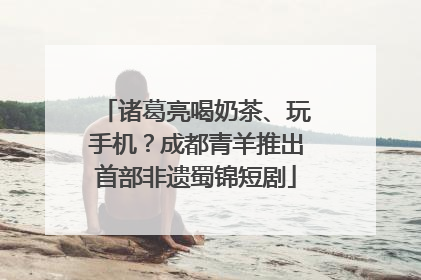 诸葛亮喝奶茶、玩手机？成都青羊推出首部非遗蜀锦短剧
