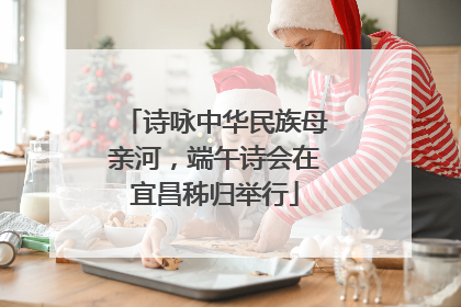 诗咏中华民族母亲河，端午诗会在宜昌秭归举行