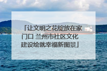 让文明之花绽放在家门口 兰州市社区文化建设绘就幸福新图景