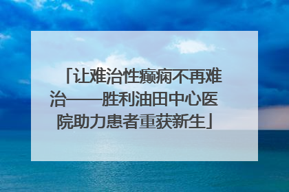 让难治性癫痫不再难治——胜利油田中心医院助力患者重获新生