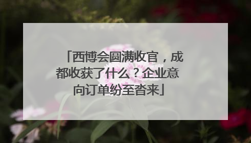 西博会圆满收官，成都收获了什么？企业意向订单纷至沓来