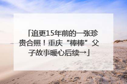 追更15年前的一张珍贵合照！重庆“棒棒”父子故事暖心后续→