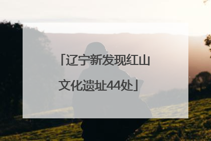 辽宁新发现红山文化遗址44处