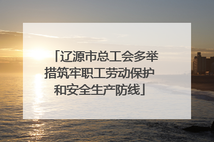 辽源市总工会多举措筑牢职工劳动保护和安全生产防线