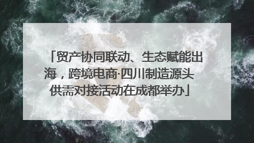 贸产协同联动、生态赋能出海，跨境电商·四川制造源头供需对接活动在成都举办