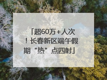 超60万+人次！长春新区端午假期“热”点四射