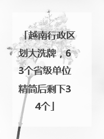 越南行政区划大洗牌，63个省级单位精简后剩下34个