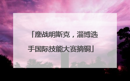 鏖战明斯克，淄博选手国际技能大赛摘铜