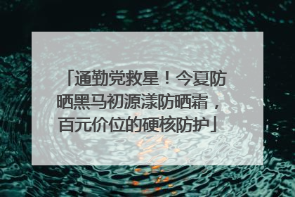 通勤党救星！今夏防晒黑马初源漾防晒霜，百元价位的硬核防护