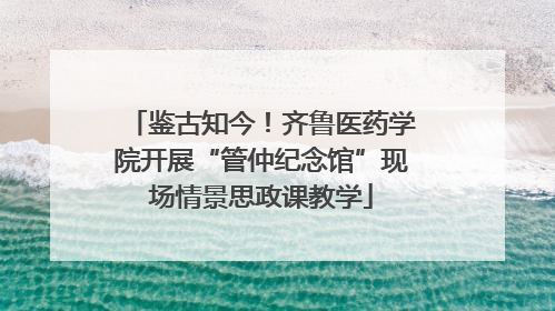 鉴古知今！齐鲁医药学院开展“管仲纪念馆”现场情景思政课教学