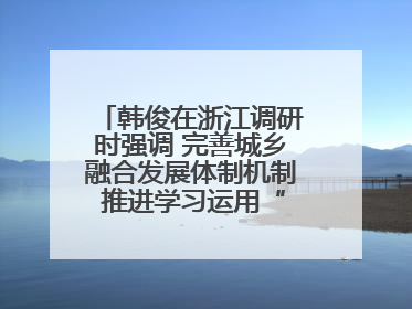 韩俊在浙江调研时强调 完善城乡融合发展体制机制 推进学习运用“千万工程”经验走深走实