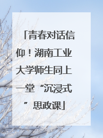 青春对话信仰！湖南工业大学师生同上一堂“沉浸式”思政课