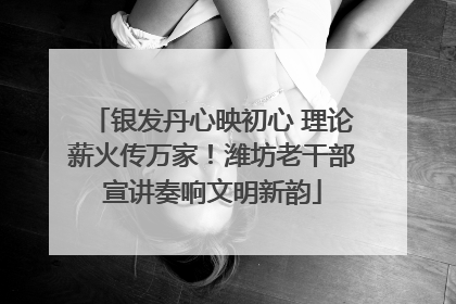 银发丹心映初心 理论薪火传万家！潍坊老干部宣讲奏响文明新韵