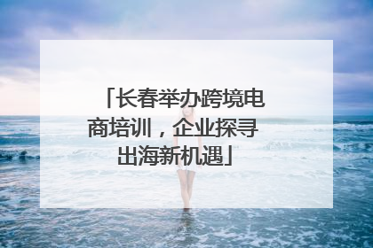 长春举办跨境电商培训，企业探寻出海新机遇