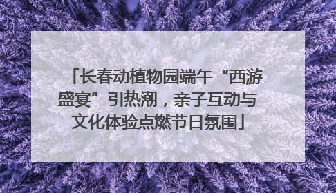 长春动植物园端午“西游盛宴”引热潮，亲子互动与文化体验点燃节日氛围