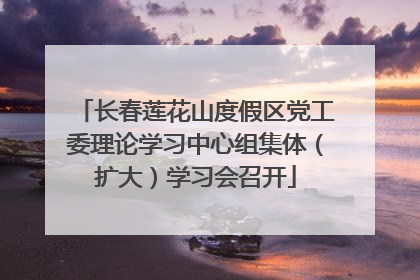长春莲花山度假区党工委理论学习中心组集体（扩大）学习会召开