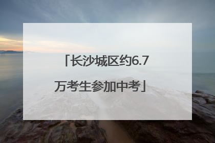 长沙城区约6.7万考生参加中考