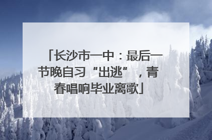 长沙市一中：最后一节晚自习“出逃”，青春唱响毕业离歌