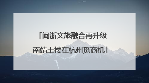 闽浙文旅融合再升级 南靖土楼在杭州觅商机