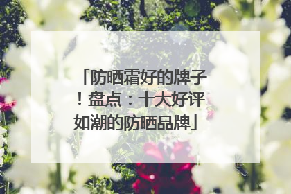 防晒霜好的牌子！盘点：十大好评如潮的防晒品牌