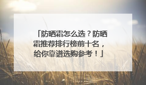 防晒霜怎么选？防晒霜推荐排行榜前十名，给你靠谱选购参考！