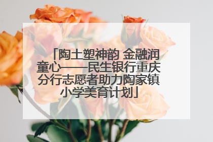 陶土塑神韵 金融润童心——民生银行重庆分行志愿者助力陶家镇小学美育计划