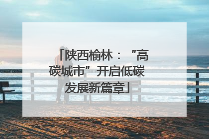 陕西榆林：“高碳城市”开启低碳发展新篇章