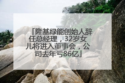 隆基绿能创始人辞任总经理，32岁女儿将进入董事会，公司去年亏86亿