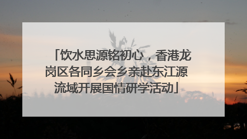 饮水思源铭初心，香港龙岗区各同乡会乡亲赴东江源流域开展国情研学活动