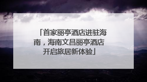 首家丽亭酒店进驻海南，海南文昌丽亭酒店开启旅居新体验