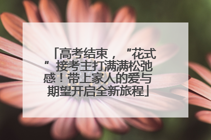 高考结束，“花式”接考主打满满松弛感！带上家人的爱与期望开启全新旅程