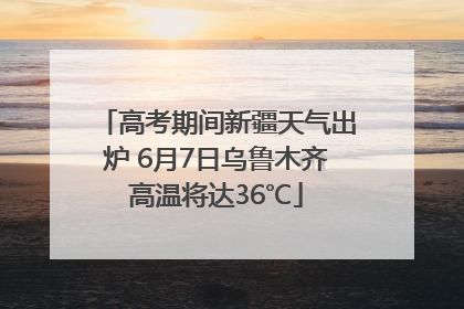 高考期间新疆天气出炉 6月7日乌鲁木齐高温将达36℃