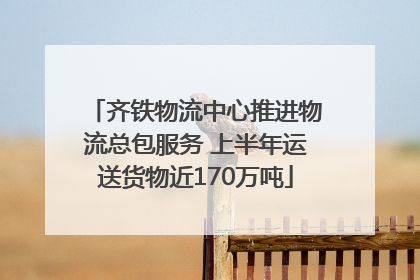 齐铁物流中心推进物流总包服务 上半年运送货物近170万吨