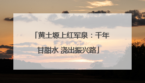 黄土塬上红军泉：千年甘甜水 浇出振兴路