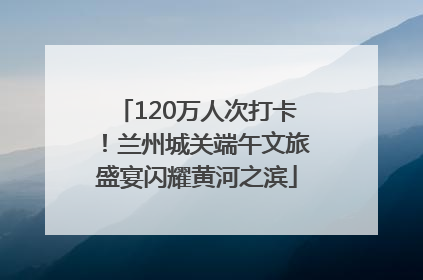 120万人次打卡！兰州城关端午文旅盛宴闪耀黄河之滨