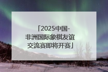 2025中国-非洲国际象棋友谊交流赛即将开赛