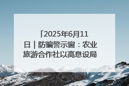 2025年6月11日｜防骗警示窗：农业旅游合作社以高息设局，集资380万