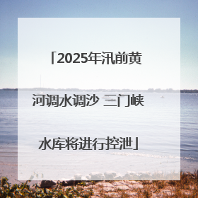 2025年汛前黄河调水调沙 三门峡水库将进行控泄