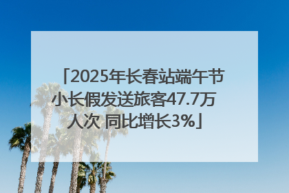 2025年长春站端午节小长假发送旅客47.7万人次 同比增长3%