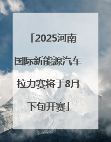 2025河南国际新能源汽车拉力赛将于8月下旬开赛