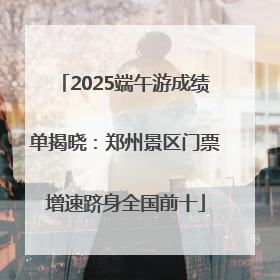 2025端午游成绩单揭晓：郑州景区门票增速跻身全国前十