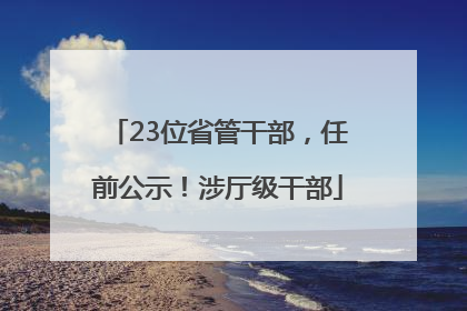 23位省管干部，任前公示！涉厅级干部